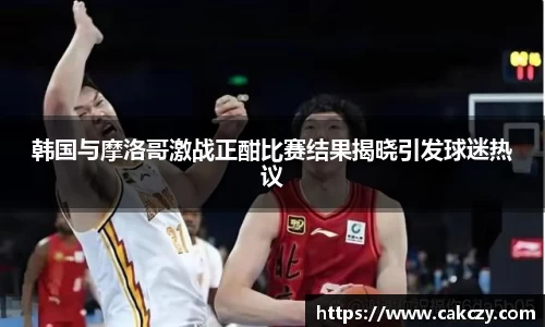 韩国与摩洛哥激战正酣比赛结果揭晓引发球迷热议